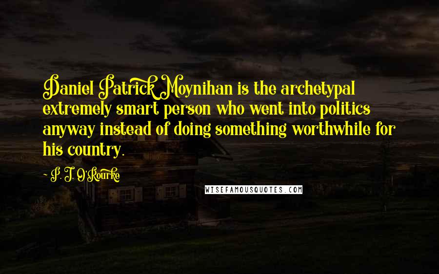 P. J. O'Rourke Quotes: Daniel Patrick Moynihan is the archetypal extremely smart person who went into politics anyway instead of doing something worthwhile for his country.