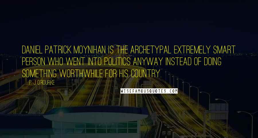 P. J. O'Rourke Quotes: Daniel Patrick Moynihan is the archetypal extremely smart person who went into politics anyway instead of doing something worthwhile for his country.