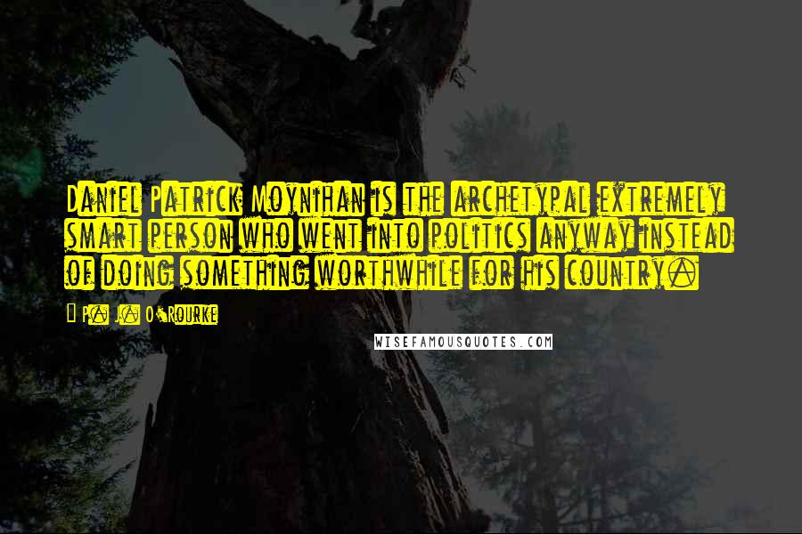 P. J. O'Rourke Quotes: Daniel Patrick Moynihan is the archetypal extremely smart person who went into politics anyway instead of doing something worthwhile for his country.