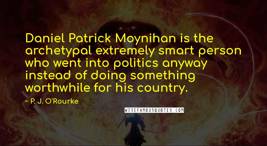 P. J. O'Rourke Quotes: Daniel Patrick Moynihan is the archetypal extremely smart person who went into politics anyway instead of doing something worthwhile for his country.