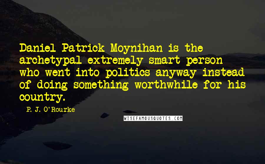 P. J. O'Rourke Quotes: Daniel Patrick Moynihan is the archetypal extremely smart person who went into politics anyway instead of doing something worthwhile for his country.