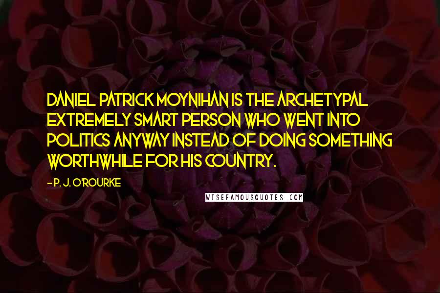 P. J. O'Rourke Quotes: Daniel Patrick Moynihan is the archetypal extremely smart person who went into politics anyway instead of doing something worthwhile for his country.