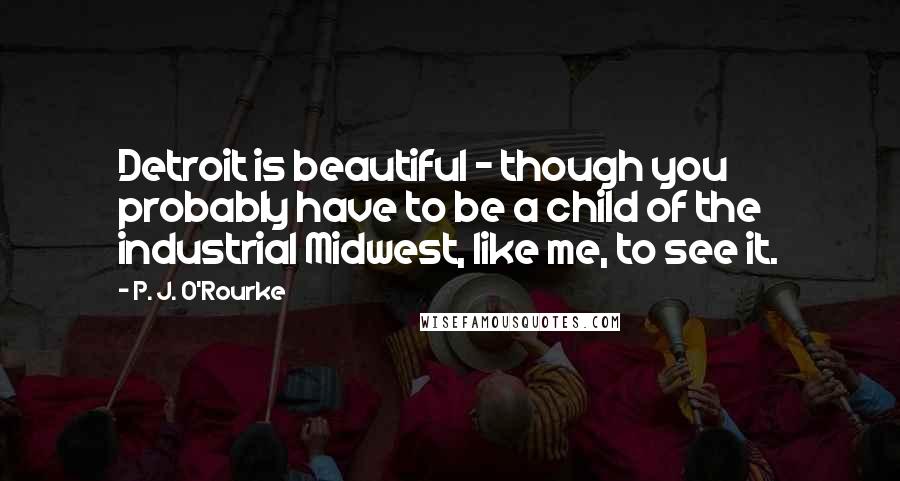 P. J. O'Rourke Quotes: Detroit is beautiful - though you probably have to be a child of the industrial Midwest, like me, to see it.