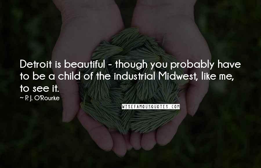 P. J. O'Rourke Quotes: Detroit is beautiful - though you probably have to be a child of the industrial Midwest, like me, to see it.