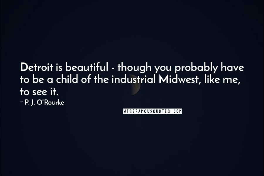 P. J. O'Rourke Quotes: Detroit is beautiful - though you probably have to be a child of the industrial Midwest, like me, to see it.