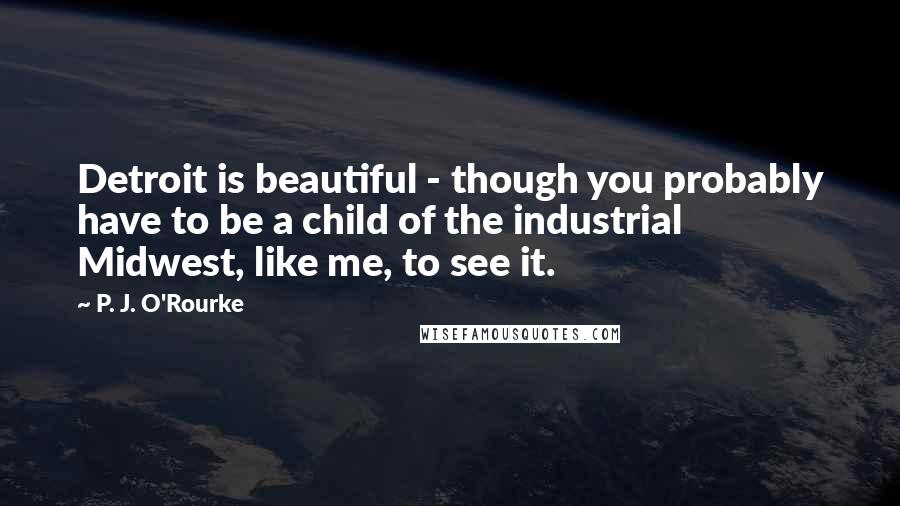 P. J. O'Rourke Quotes: Detroit is beautiful - though you probably have to be a child of the industrial Midwest, like me, to see it.