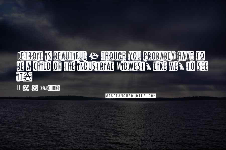 P. J. O'Rourke Quotes: Detroit is beautiful - though you probably have to be a child of the industrial Midwest, like me, to see it.