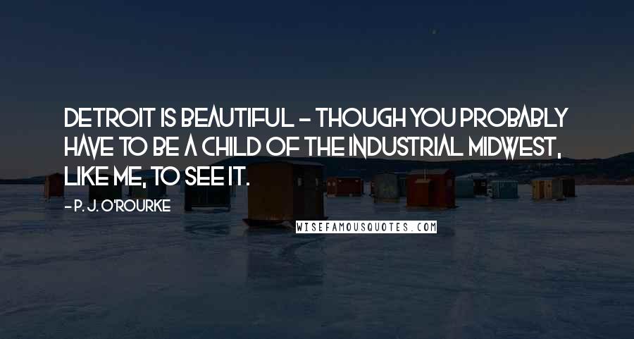 P. J. O'Rourke Quotes: Detroit is beautiful - though you probably have to be a child of the industrial Midwest, like me, to see it.