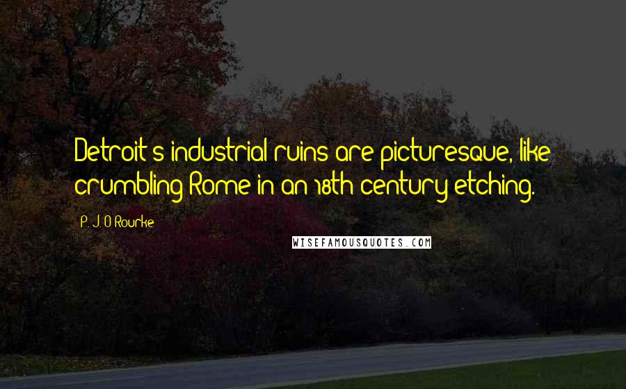 P. J. O'Rourke Quotes: Detroit's industrial ruins are picturesque, like crumbling Rome in an 18th-century etching.
