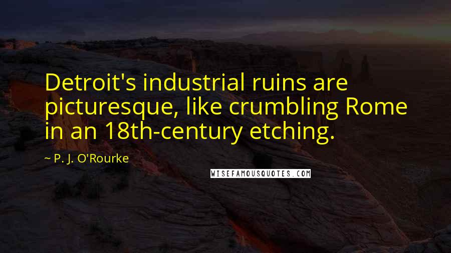 P. J. O'Rourke Quotes: Detroit's industrial ruins are picturesque, like crumbling Rome in an 18th-century etching.