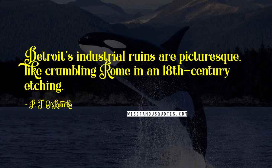 P. J. O'Rourke Quotes: Detroit's industrial ruins are picturesque, like crumbling Rome in an 18th-century etching.