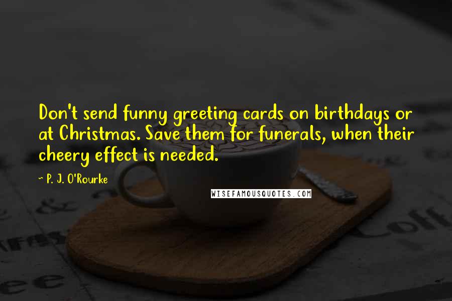 P. J. O'Rourke Quotes: Don't send funny greeting cards on birthdays or at Christmas. Save them for funerals, when their cheery effect is needed.