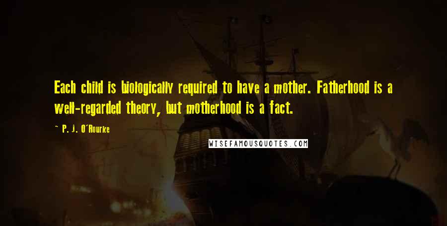 P. J. O'Rourke Quotes: Each child is biologically required to have a mother. Fatherhood is a well-regarded theory, but motherhood is a fact.