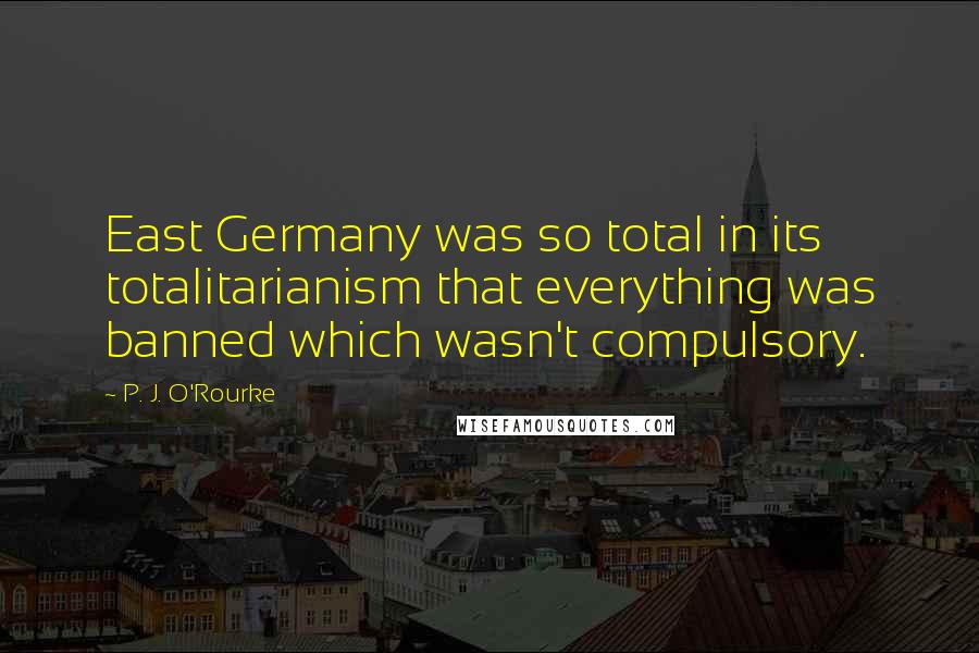 P. J. O'Rourke Quotes: East Germany was so total in its totalitarianism that everything was banned which wasn't compulsory.