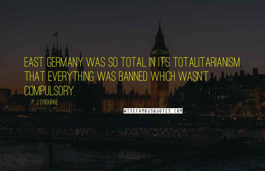 P. J. O'Rourke Quotes: East Germany was so total in its totalitarianism that everything was banned which wasn't compulsory.