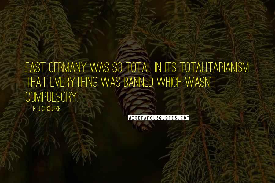 P. J. O'Rourke Quotes: East Germany was so total in its totalitarianism that everything was banned which wasn't compulsory.