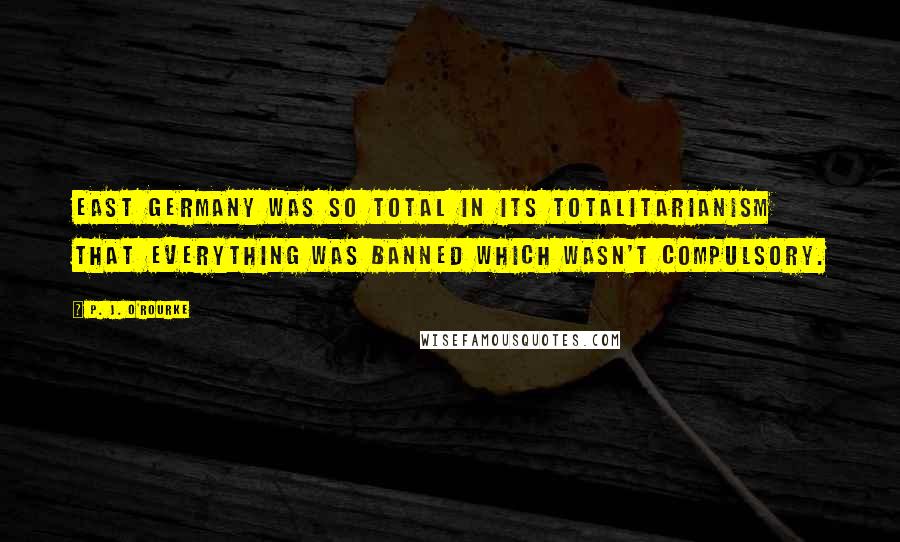 P. J. O'Rourke Quotes: East Germany was so total in its totalitarianism that everything was banned which wasn't compulsory.