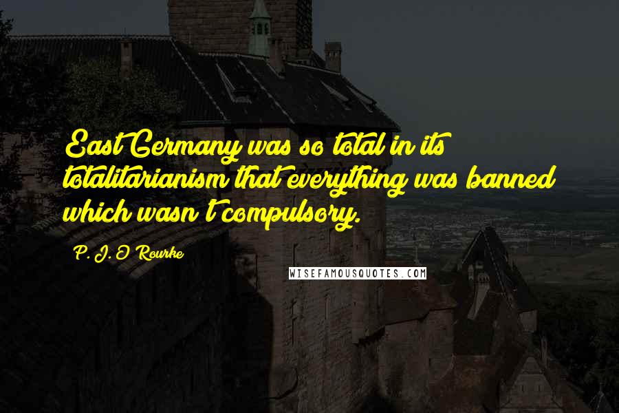 P. J. O'Rourke Quotes: East Germany was so total in its totalitarianism that everything was banned which wasn't compulsory.