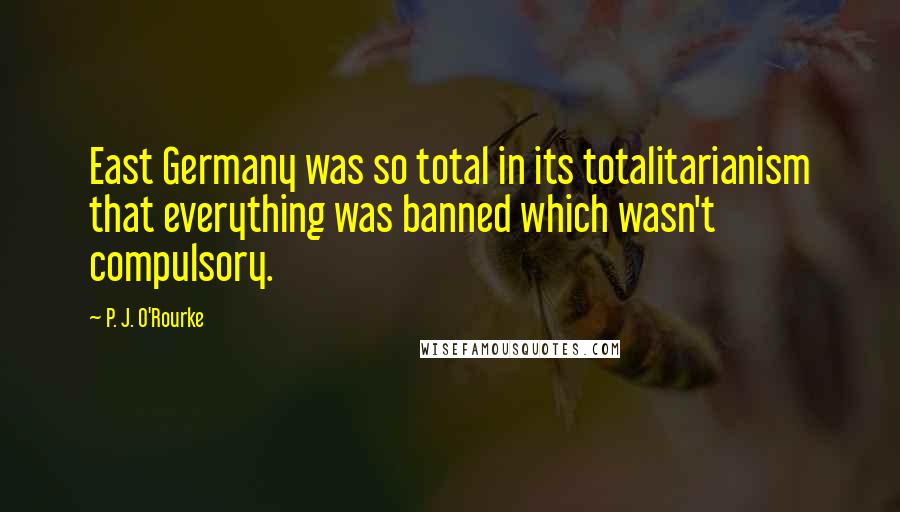 P. J. O'Rourke Quotes: East Germany was so total in its totalitarianism that everything was banned which wasn't compulsory.