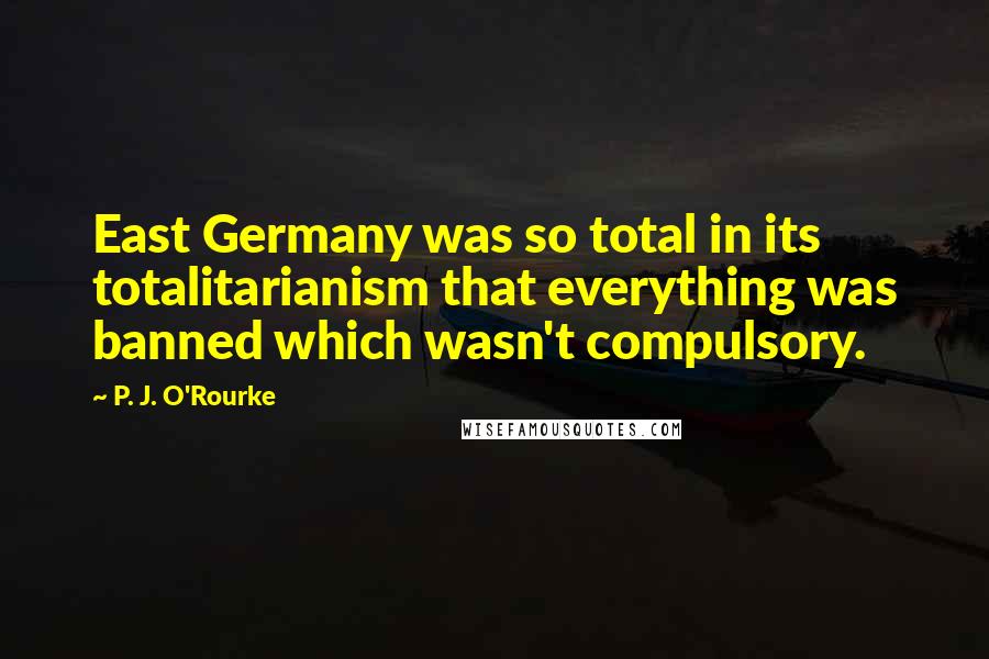 P. J. O'Rourke Quotes: East Germany was so total in its totalitarianism that everything was banned which wasn't compulsory.