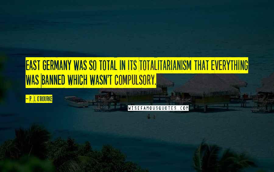 P. J. O'Rourke Quotes: East Germany was so total in its totalitarianism that everything was banned which wasn't compulsory.