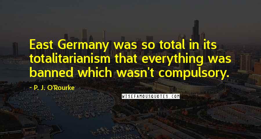 P. J. O'Rourke Quotes: East Germany was so total in its totalitarianism that everything was banned which wasn't compulsory.
