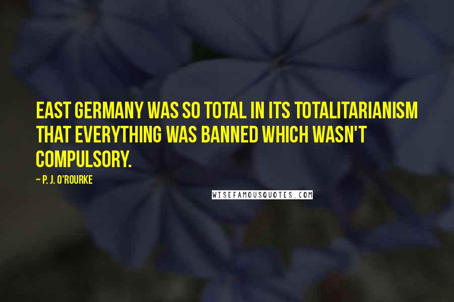 P. J. O'Rourke Quotes: East Germany was so total in its totalitarianism that everything was banned which wasn't compulsory.