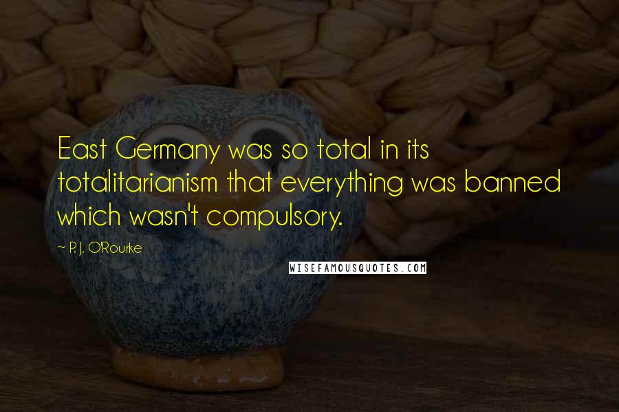 P. J. O'Rourke Quotes: East Germany was so total in its totalitarianism that everything was banned which wasn't compulsory.