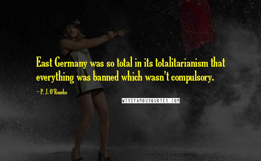 P. J. O'Rourke Quotes: East Germany was so total in its totalitarianism that everything was banned which wasn't compulsory.