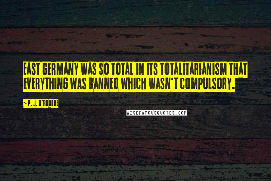 P. J. O'Rourke Quotes: East Germany was so total in its totalitarianism that everything was banned which wasn't compulsory.