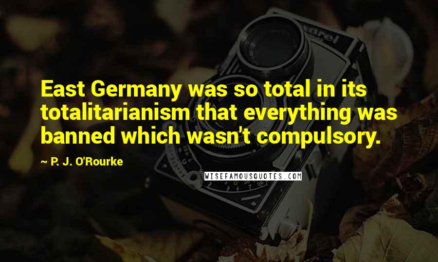 P. J. O'Rourke Quotes: East Germany was so total in its totalitarianism that everything was banned which wasn't compulsory.