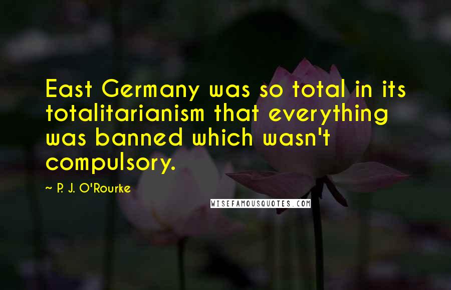 P. J. O'Rourke Quotes: East Germany was so total in its totalitarianism that everything was banned which wasn't compulsory.
