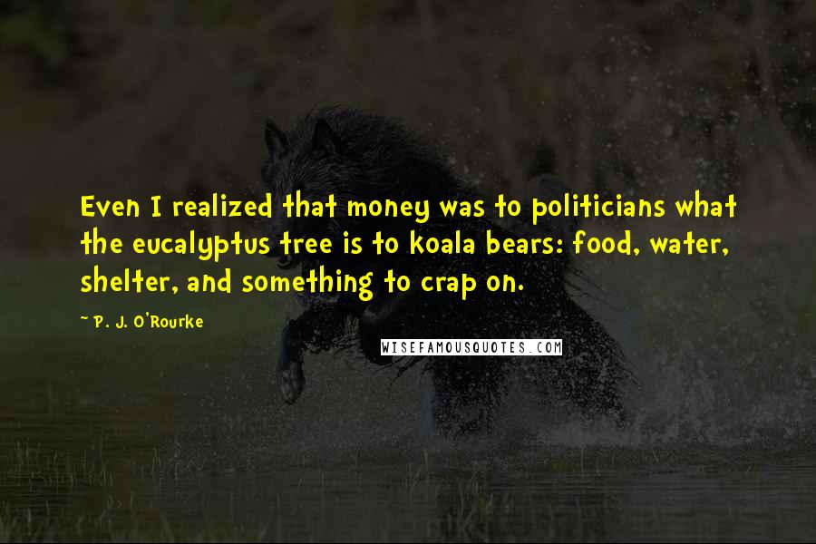 P. J. O'Rourke Quotes: Even I realized that money was to politicians what the eucalyptus tree is to koala bears: food, water, shelter, and something to crap on.