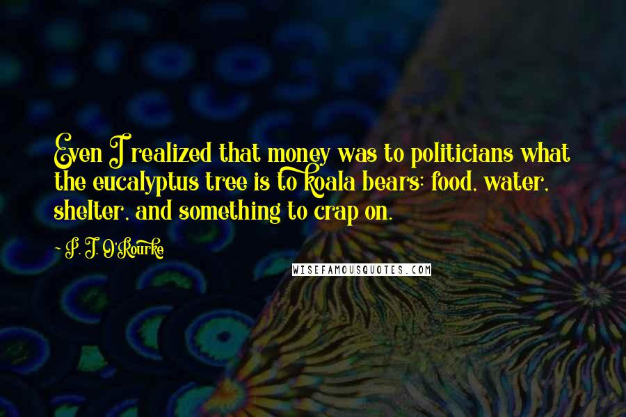 P. J. O'Rourke Quotes: Even I realized that money was to politicians what the eucalyptus tree is to koala bears: food, water, shelter, and something to crap on.