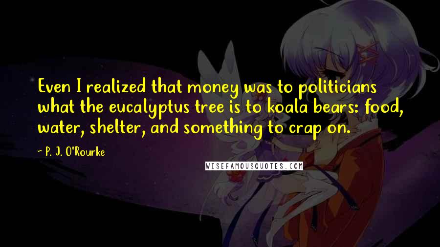 P. J. O'Rourke Quotes: Even I realized that money was to politicians what the eucalyptus tree is to koala bears: food, water, shelter, and something to crap on.