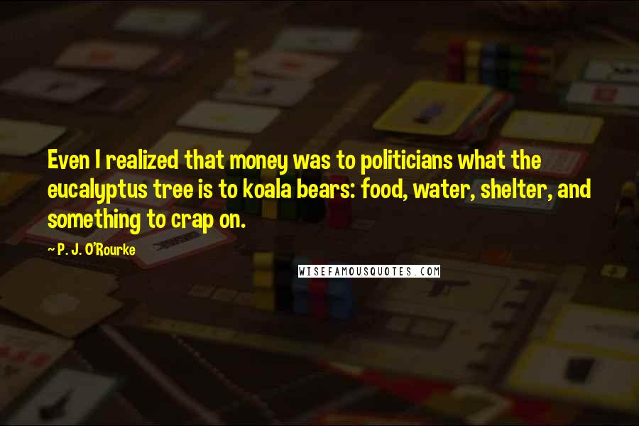P. J. O'Rourke Quotes: Even I realized that money was to politicians what the eucalyptus tree is to koala bears: food, water, shelter, and something to crap on.