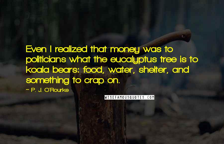 P. J. O'Rourke Quotes: Even I realized that money was to politicians what the eucalyptus tree is to koala bears: food, water, shelter, and something to crap on.