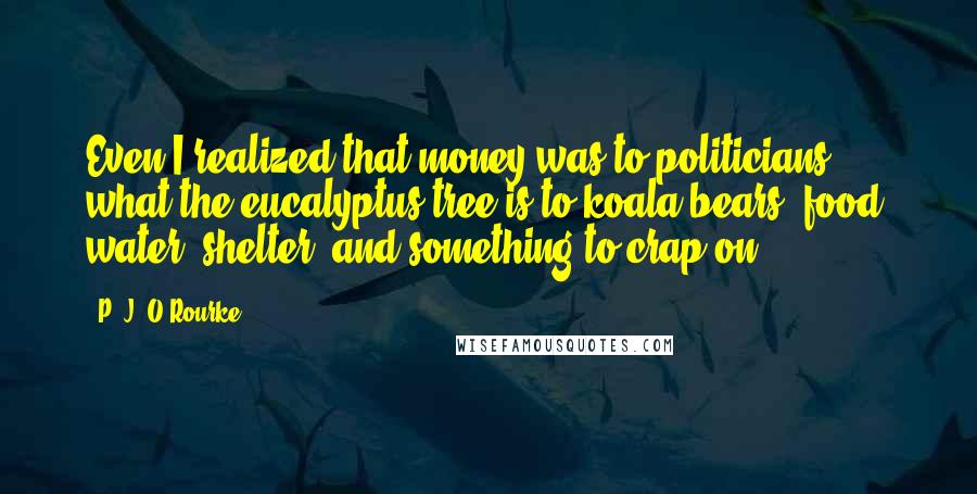 P. J. O'Rourke Quotes: Even I realized that money was to politicians what the eucalyptus tree is to koala bears: food, water, shelter, and something to crap on.