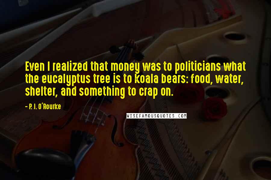 P. J. O'Rourke Quotes: Even I realized that money was to politicians what the eucalyptus tree is to koala bears: food, water, shelter, and something to crap on.