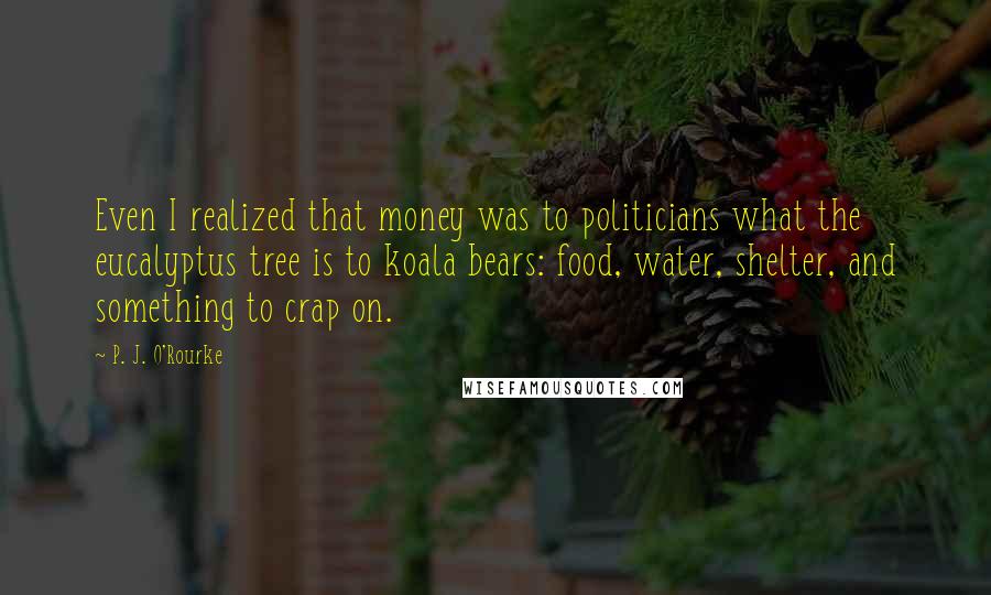 P. J. O'Rourke Quotes: Even I realized that money was to politicians what the eucalyptus tree is to koala bears: food, water, shelter, and something to crap on.