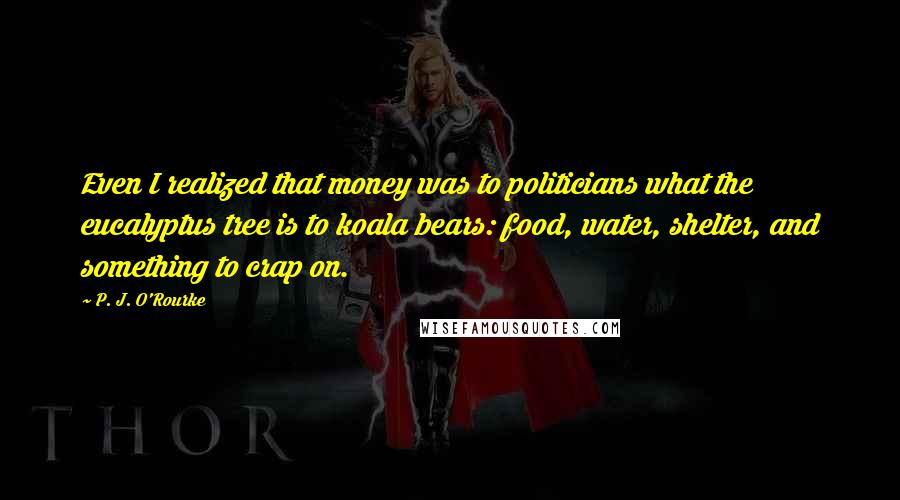 P. J. O'Rourke Quotes: Even I realized that money was to politicians what the eucalyptus tree is to koala bears: food, water, shelter, and something to crap on.