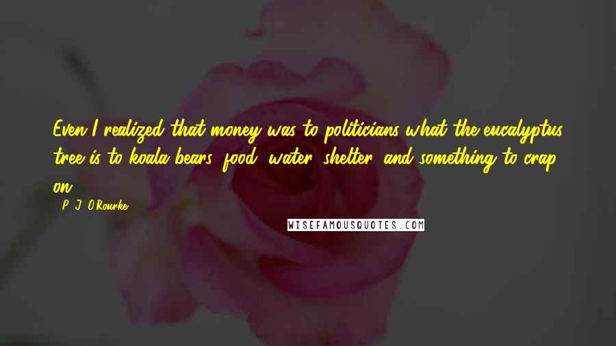 P. J. O'Rourke Quotes: Even I realized that money was to politicians what the eucalyptus tree is to koala bears: food, water, shelter, and something to crap on.