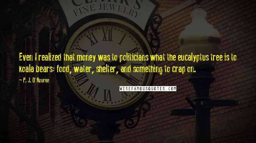 P. J. O'Rourke Quotes: Even I realized that money was to politicians what the eucalyptus tree is to koala bears: food, water, shelter, and something to crap on.