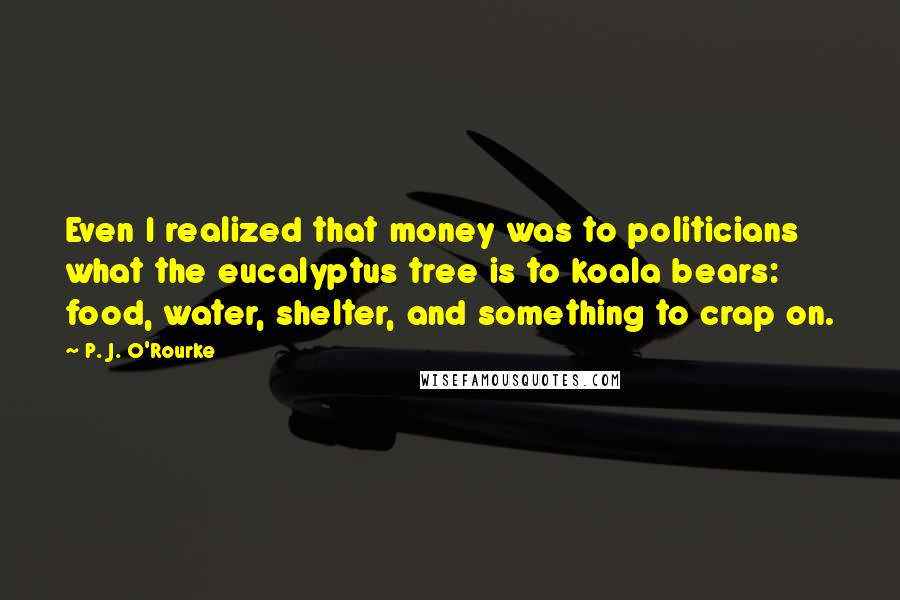 P. J. O'Rourke Quotes: Even I realized that money was to politicians what the eucalyptus tree is to koala bears: food, water, shelter, and something to crap on.