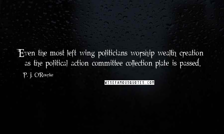 P. J. O'Rourke Quotes: Even the most left-wing politicians worship wealth creation - as the political-action-committee collection plate is passed.