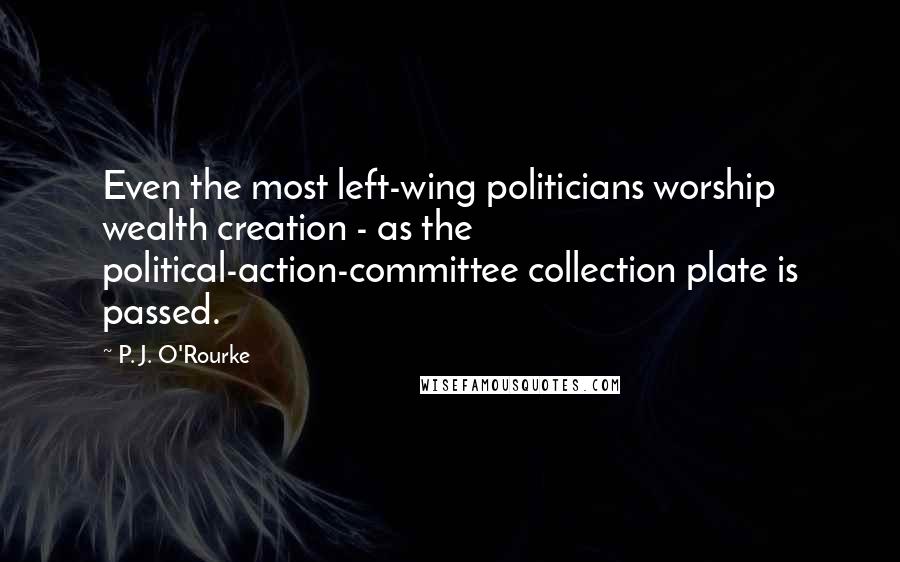 P. J. O'Rourke Quotes: Even the most left-wing politicians worship wealth creation - as the political-action-committee collection plate is passed.
