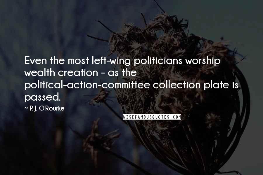 P. J. O'Rourke Quotes: Even the most left-wing politicians worship wealth creation - as the political-action-committee collection plate is passed.