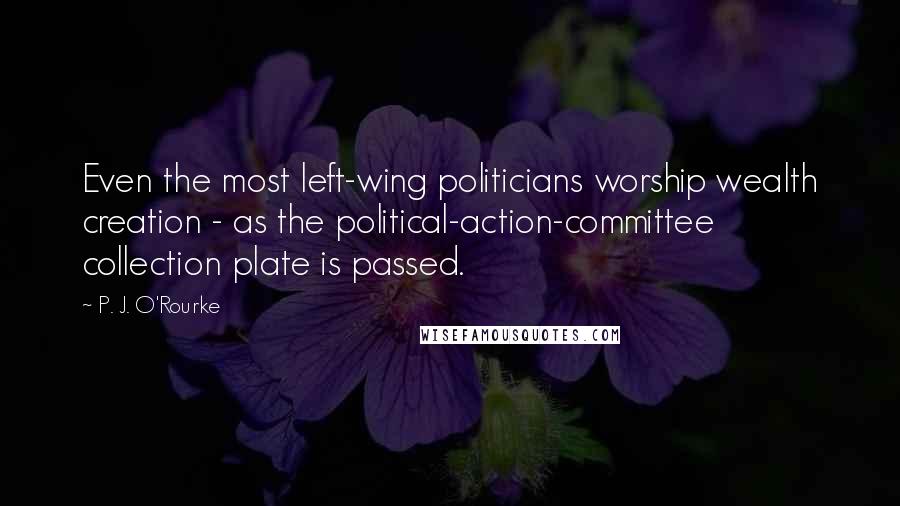 P. J. O'Rourke Quotes: Even the most left-wing politicians worship wealth creation - as the political-action-committee collection plate is passed.