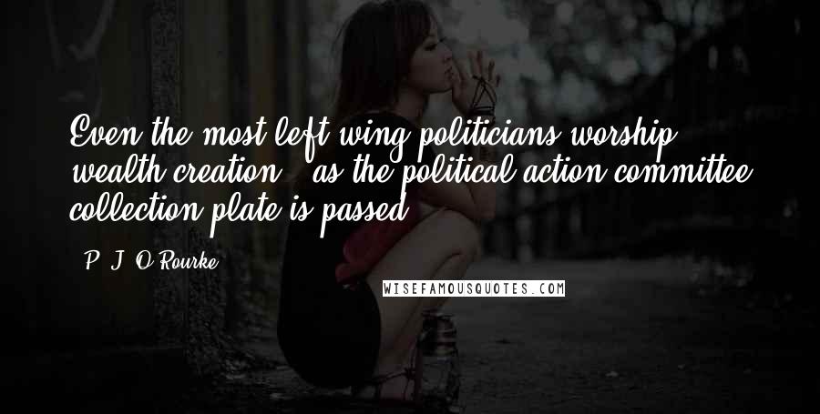 P. J. O'Rourke Quotes: Even the most left-wing politicians worship wealth creation - as the political-action-committee collection plate is passed.