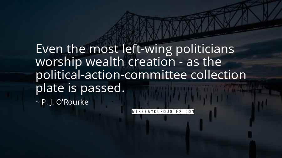 P. J. O'Rourke Quotes: Even the most left-wing politicians worship wealth creation - as the political-action-committee collection plate is passed.